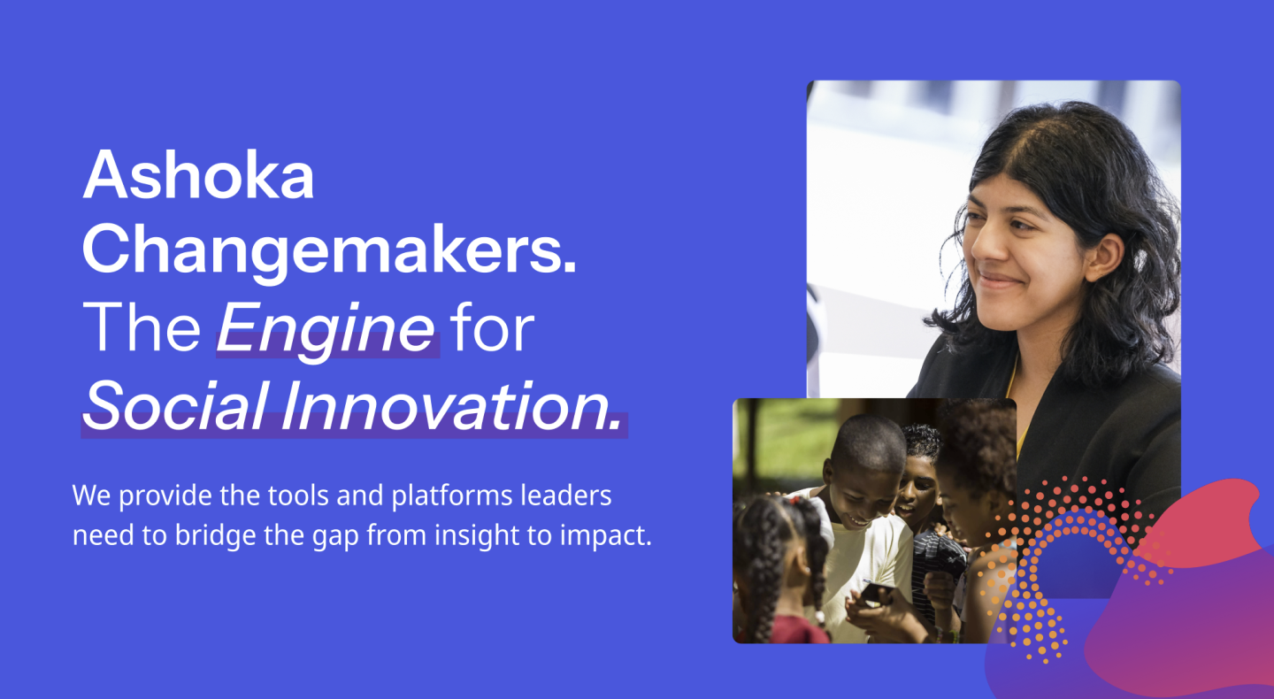 A purple background with white text that reads "Ashoka Changemakers The Engine for Social Innovation.   We provide the tools and platforms leaders need to bridge the gap from insight to impact". There are two photos to the right of the text. One is a south asian woman smiling. The second is a group of black children cirlced around an indiscernable device.